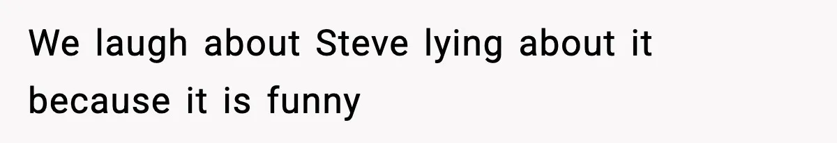 We laugh about Steve lying about it because it is funny
