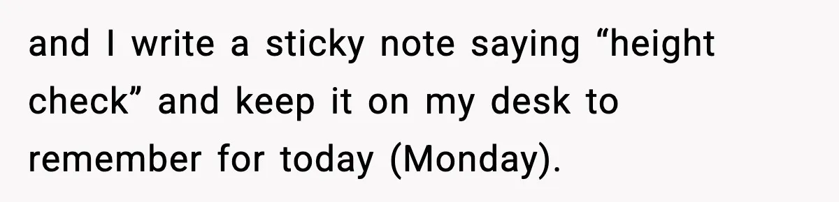and I write a sticky note saying “height check” and keep it on my desk to remember for today (Monday).