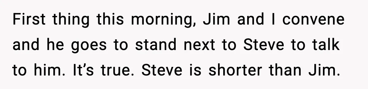 First thing this morning, Jim and I convene and he goes to stand next to Steve to talk to him. It’s true. Steve is shorter than Jim.