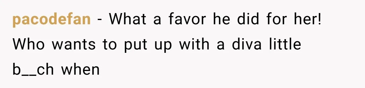 pacodefan − What a favor he did for her! Who wants to put up with a diva little b__ch when