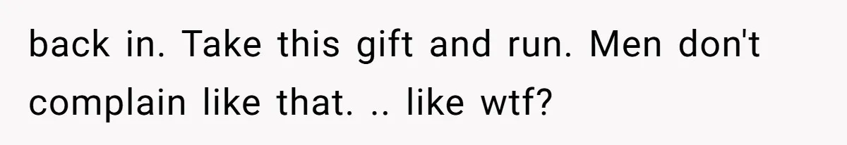 back in. Take this gift and run. Men don't complain like that. .. like wtf?