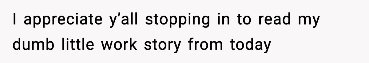 I appreciate y’all stopping in to read my dumb little work story from today