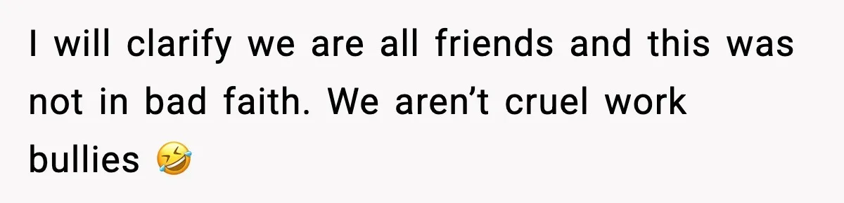 I will clarify we are all friends and this was not in bad faith. We aren’t cruel work bullies 🤣