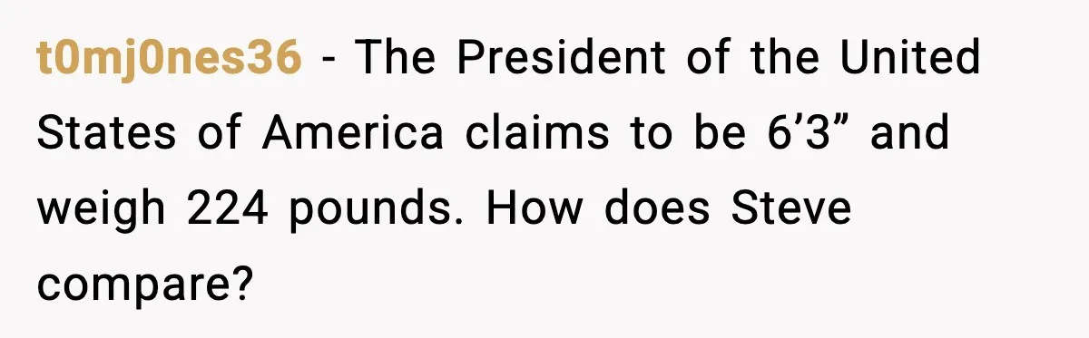 t0mj0nes36 − The President of the United States of America claims to be 6’3” and weigh 224 pounds. How does Steve compare?