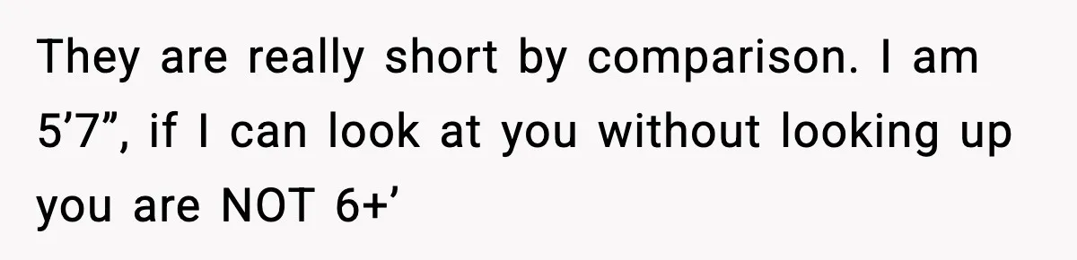 They are really short by comparison. I am 5’7”, if I can look at you without looking up you are NOT 6+’