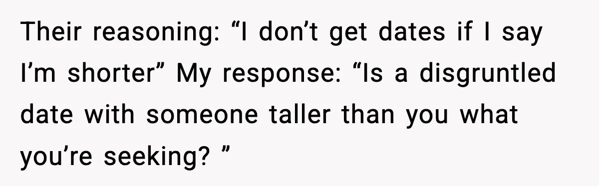 Their reasoning: “I don’t get dates if I say I’m shorter” My response: “Is a disgruntled date with someone taller than you what you’re seeking? ”