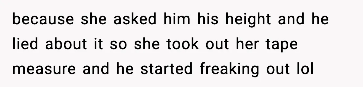 because she asked him his height and he lied about it so she took out her tape measure and he started freaking out lol