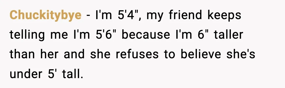 Chuckitybye − I'm 5'4", my friend keeps telling me I'm 5'6" because I'm 6" taller than her and she refuses to believe she's under 5' tall.