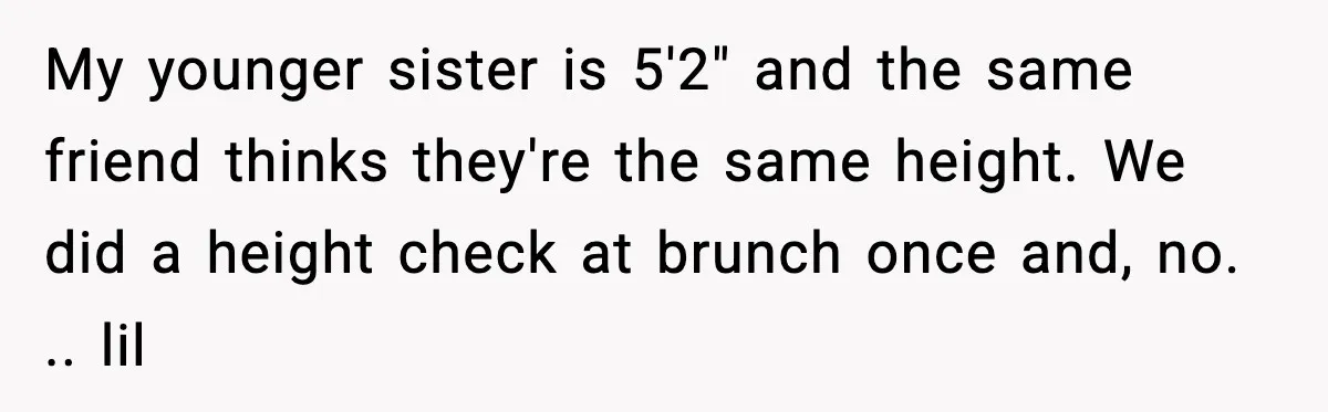My younger sister is 5'2" and the same friend thinks they're the same height. We did a height check at brunch once and, no. .. lil