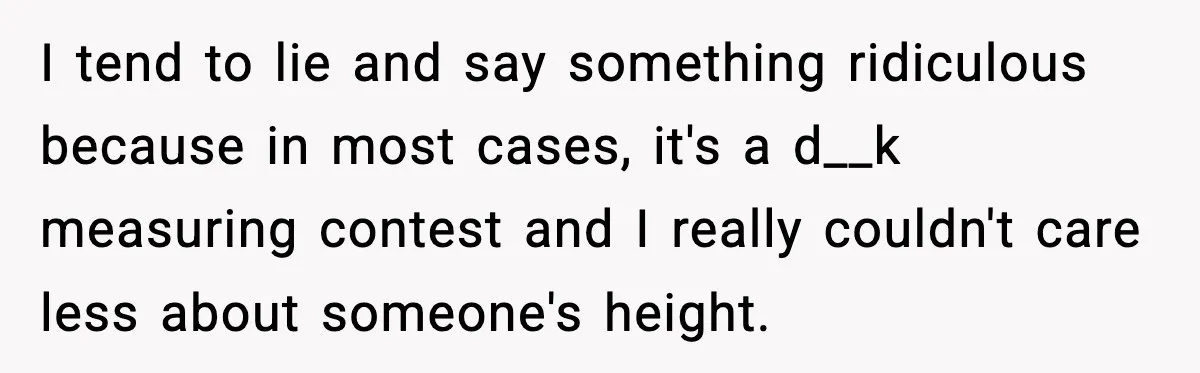 I tend to lie and say something ridiculous because in most cases, it's a d__k measuring contest and I really couldn't care less about someone's height.