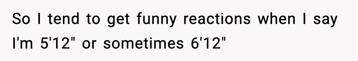 So I tend to get funny reactions when I say I'm 5'12" or sometimes 6'12"