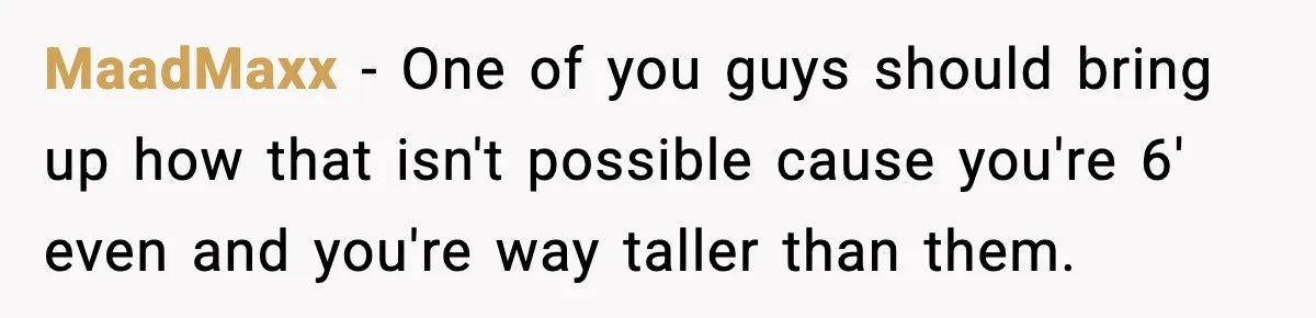 MaadMaxx − One of you guys should bring up how that isn't possible cause you're 6' even and you're way taller than them.