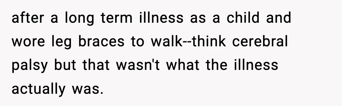 after a long term illness as a child and wore leg braces to walk--think cerebral palsy but that wasn't what the illness actually was.