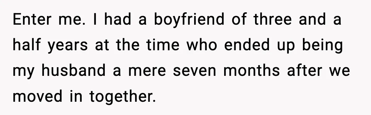 Enter me. I had a boyfriend of three and a half years at the time who ended up being my husband a mere seven months after we moved in together.