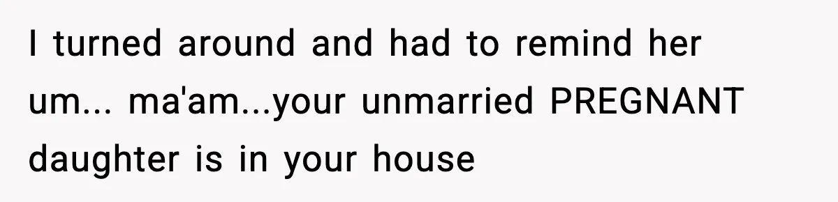 I turned around and had to remind her um... ma'am...your unmarried PREGNANT daughter is in your house