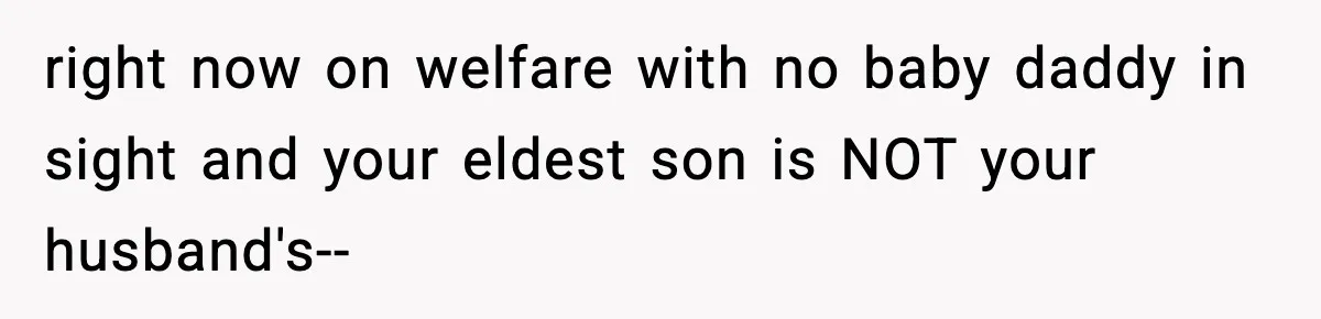 right now on welfare with no baby daddy in sight and your eldest son is NOT your husband's--