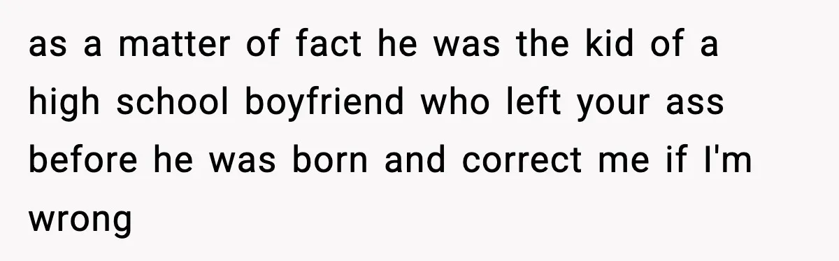 as a matter of fact he was the kid of a high school boyfriend who left your ass before he was born and correct me if I'm wrong