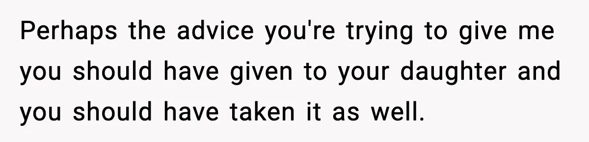 Perhaps the advice you're trying to give me you should have given to your daughter and you should have taken it as well.