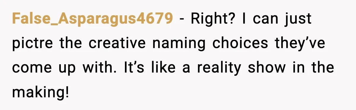 False_Asparagus4679 − Right? I can just pictre the creative naming choices they’ve come up with. It’s like a reality show in the making!