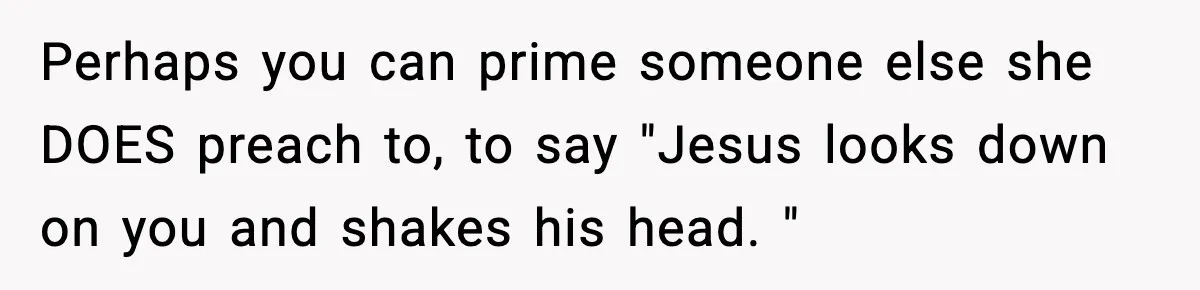 Perhaps you can prime someone else she DOES preach to, to say "Jesus looks down on you and shakes his head. "
