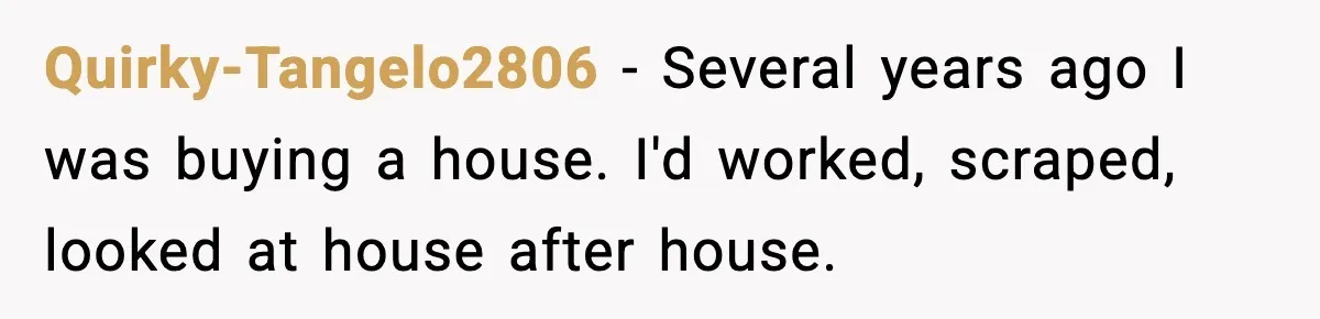 Quirky-Tangelo2806 − Several years ago I was buying a house. I'd worked, scraped, looked at house after house.
