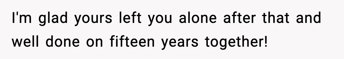 I'm glad yours left you alone after that and well done on fifteen years together!