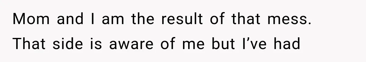 Mom and I am the result of that mess. That side is aware of me but I’ve had