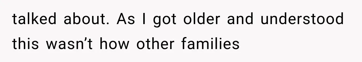 talked about. As I got older and understood this wasn’t how other families