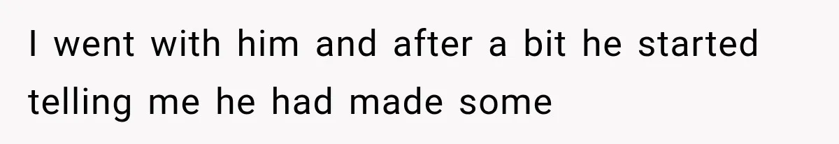 I went with him and after a bit he started telling me he had made some