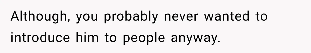 Although, you probably never wanted to introduce him to people anyway.