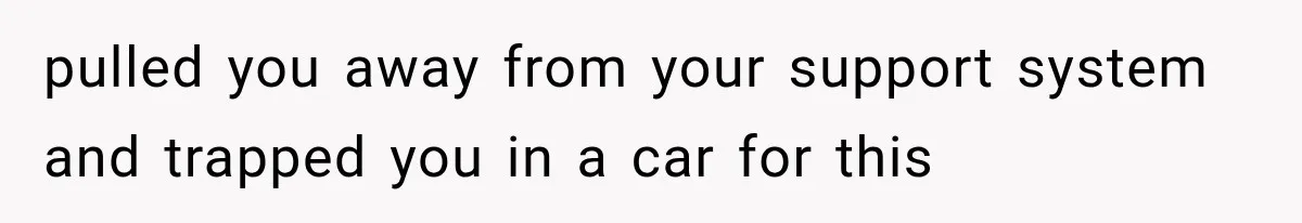 pulled you away from your support system and trapped you in a car for this