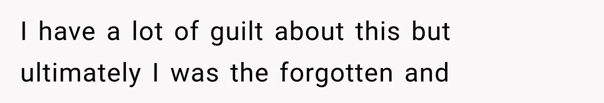 I have a lot of guilt about this but ultimately I was the forgotten and
