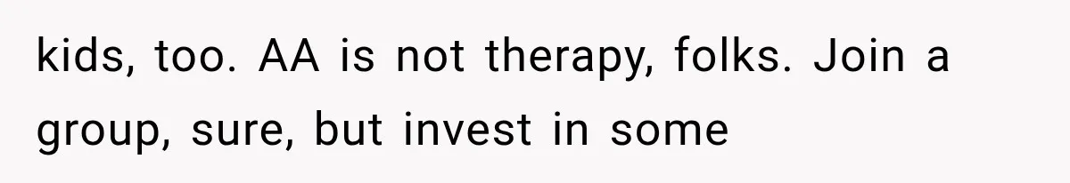 kids, too. AA is not therapy, folks. Join a group, sure, but invest in some