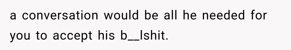 a conversation would be all he needed for you to accept his b__lshit.