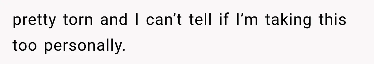 pretty torn and I can’t tell if I’m taking this too personally.