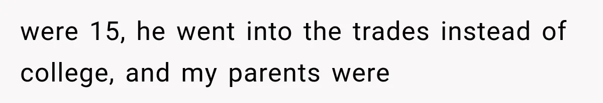 were 15, he went into the trades instead of college, and my parents were