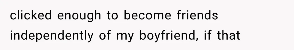 clicked enough to become friends independently of my boyfriend, if that