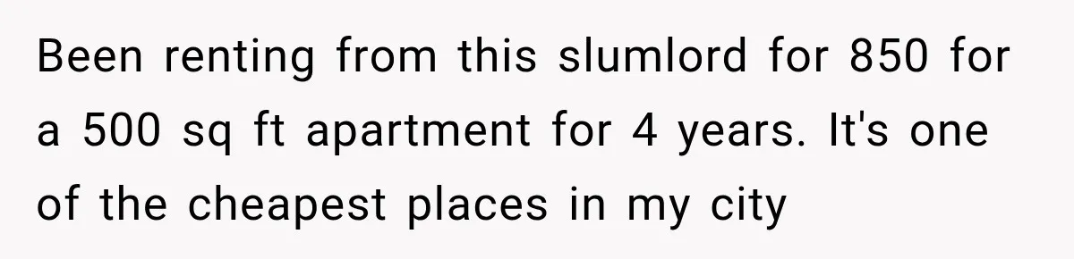 Been renting from this slumlord for 850 for a 500 sq ft apartment for 4 years. It's one of the cheapest places in my city