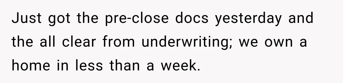 Just got the pre-close docs yesterday and the all clear from underwriting; we own a home in less than a week.