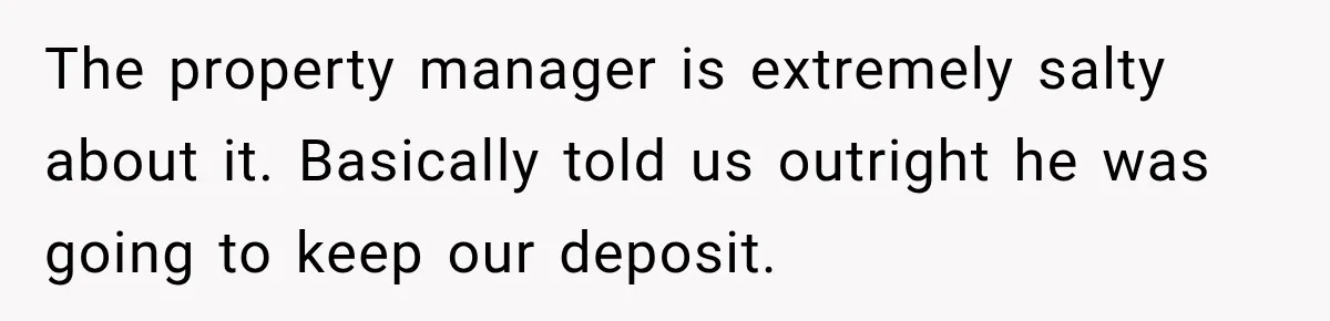 The property manager is extremely salty about it. Basically told us outright he was going to keep our deposit.