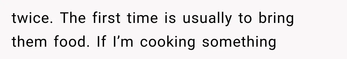 twice. The first time is usually to bring them food. If I’m cooking something