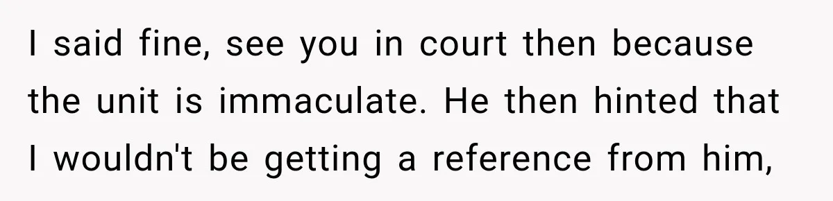 I said fine, see you in court then because the unit is immaculate. He then hinted that I wouldn't be getting a reference from him,