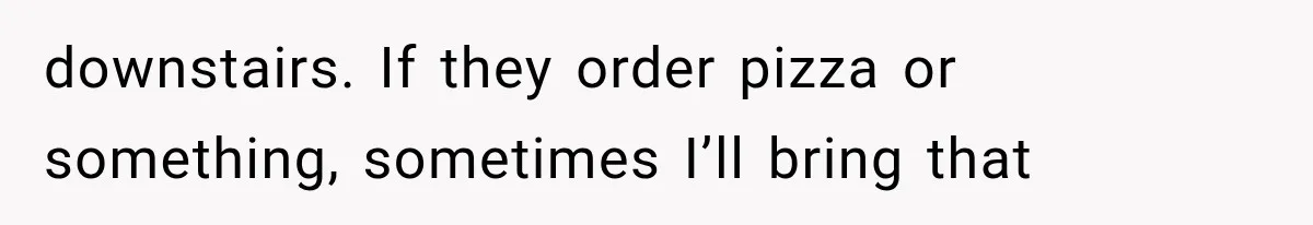 downstairs. If they order pizza or something, sometimes I’ll bring that
