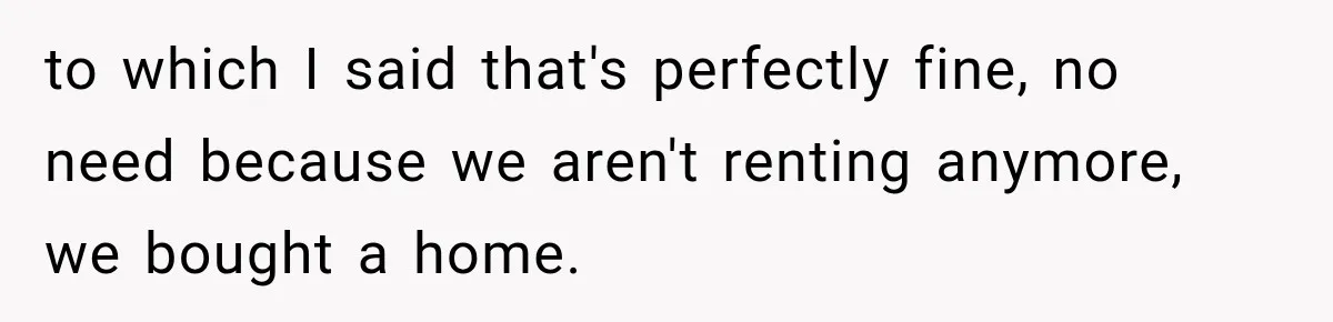 to which I said that's perfectly fine, no need because we aren't renting anymore, we bought a home.