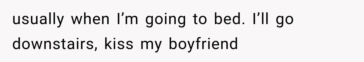 usually when I’m going to bed. I’ll go downstairs, kiss my boyfriend