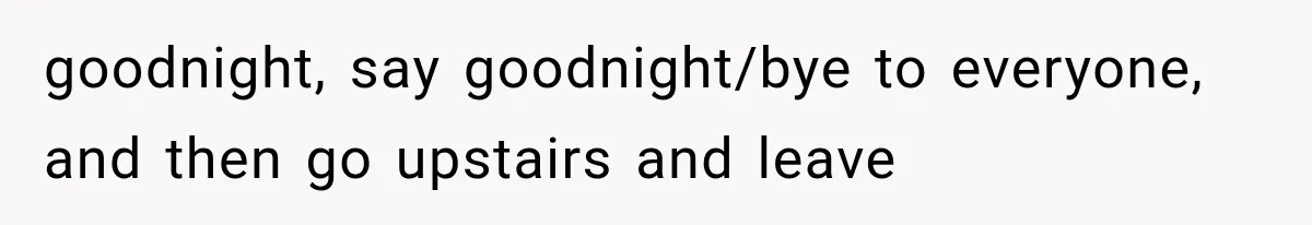 goodnight, say goodnight/bye to everyone, and then go upstairs and leave