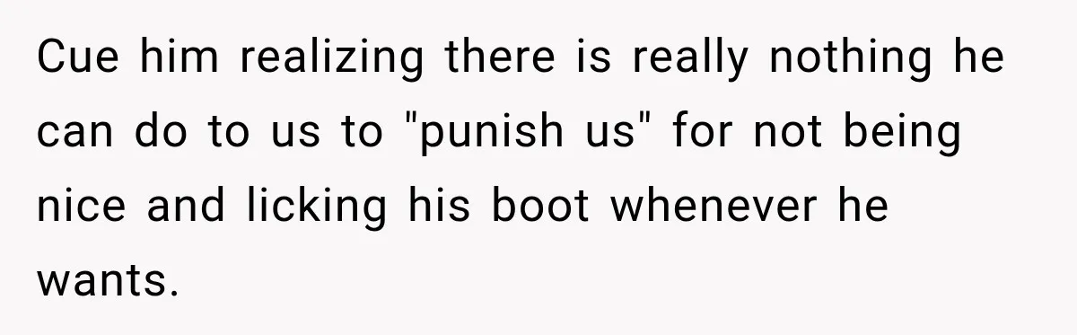 Cue him realizing there is really nothing he can do to us to "punish us" for not being nice and licking his boot whenever he wants.