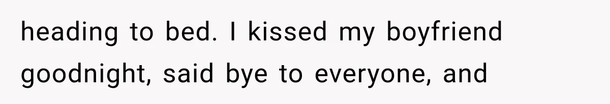heading to bed. I kissed my boyfriend goodnight, said bye to everyone, and