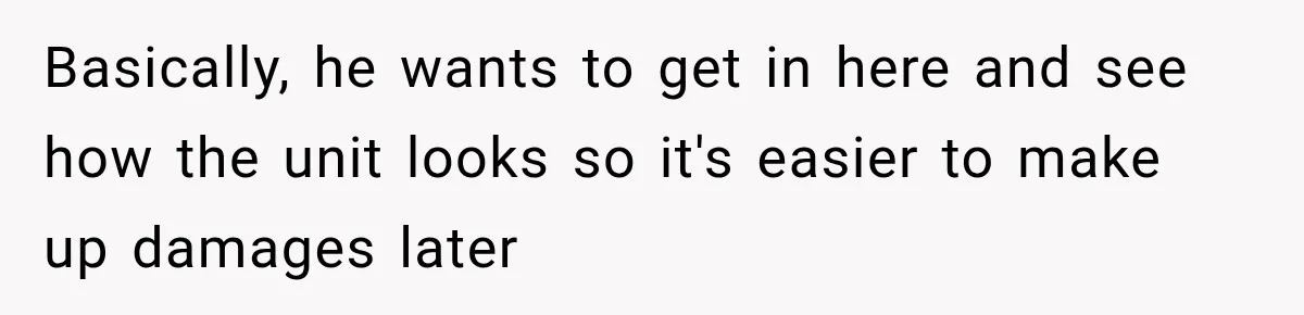 Basically, he wants to get in here and see how the unit looks so it's easier to make up damages later