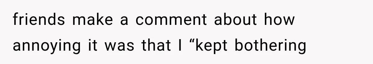 friends make a comment about how annoying it was that I “kept bothering